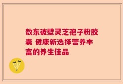 敖东破壁灵芝孢子粉胶囊 健康新选择营养丰富的养生佳品