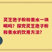 灵芝孢子粉和姜水一块喝吗？探究灵芝孢子粉和姜水的饮用方法？