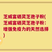 芝威富硒灵芝孢子粉(芝威富硒灵芝孢子粉：增强免疫力的天然选择)