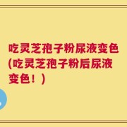 吃灵芝孢子粉尿液变色(吃灵芝孢子粉后尿液变色！)
