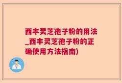 西丰灵芝孢子粉的用法_西丰灵芝孢子粉的正确使用方法指南)