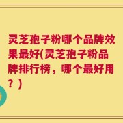 灵芝孢子粉哪个品牌效果最好(灵芝孢子粉品牌排行榜，哪个最好用？)
