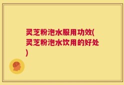 灵芝粉泡水服用功效(灵芝粉泡水饮用的好处)