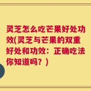 灵芝怎么吃芒果好处功效(灵芝与芒果的双重好处和功效：正确吃法你知道吗？)