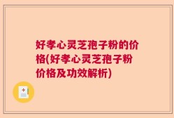 好孝心灵芝孢子粉的价格(好孝心灵芝孢子粉价格及功效解析)