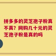 拼多多的灵芝孢子粉真不真？网购几十元的灵芝孢子粉是真的吗