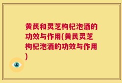 黄芪和灵芝枸杞泡酒的功效与作用(黄芪灵芝枸杞泡酒的功效与作用)