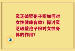 灵芝破壁孢子粉如何对女性健康有益？探讨灵芝破壁孢子粉对女性身体的作用？