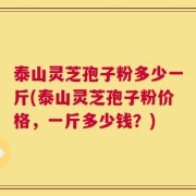 泰山灵芝孢子粉多少一斤(泰山灵芝孢子粉价格，一斤多少钱？)