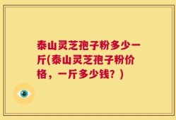 泰山灵芝孢子粉多少一斤(泰山灵芝孢子粉价格，一斤多少钱？)