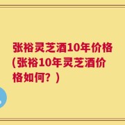 张裕灵芝酒10年价格(张裕10年灵芝酒价格如何？)