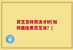 灵芝怎样煲汤才好(如何最佳煮灵芝汤？)