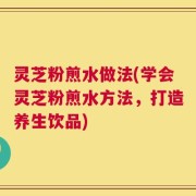 灵芝粉煎水做法(学会灵芝粉煎水方法，打造养生饮品)
