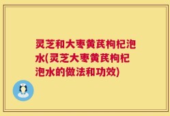 灵芝和大枣黄芪枸杞泡水(灵芝大枣黄芪枸杞泡水的做法和功效)