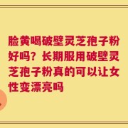 脸黄喝破壁灵芝孢子粉好吗？长期服用破壁灵芝孢子粉真的可以让女性变漂亮吗
