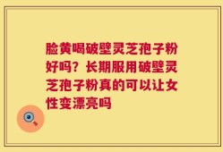 脸黄喝破壁灵芝孢子粉好吗？长期服用破壁灵芝孢子粉真的可以让女性变漂亮吗