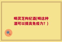 喝灵芝枸杞酒(喝这种酒可以提高免疫力？)