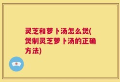 灵芝和萝卜汤怎么煲(煲制灵芝萝卜汤的正确方法)