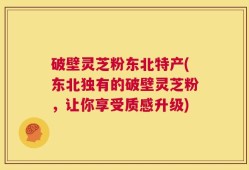破壁灵芝粉东北特产(东北独有的破壁灵芝粉，让你享受质感升级)