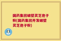 国药集团破壁灵芝孢子粉(国药集团开发破壁灵芝孢子粉)