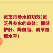 灵芝丹参水的功效(灵芝丹参水的益处：保健护肝、降血脂、调节血糖水平)