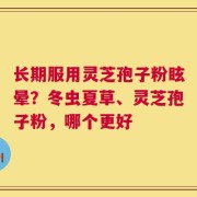 长期服用灵芝孢子粉眩晕？冬虫夏草、灵芝孢子粉，哪个更好