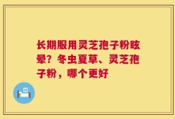 长期服用灵芝孢子粉眩晕？冬虫夏草、灵芝孢子粉，哪个更好