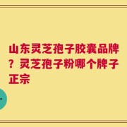 山东灵芝孢子胶囊品牌？灵芝孢子粉哪个牌子正宗