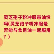 灵芝孢子粉冲服带油性吗(灵芝孢子粉冲服是否能与食用油一起服用？)