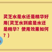 灵芝水是水还是精华好用(灵芝水到底是水还是精华？使用效果如何？)