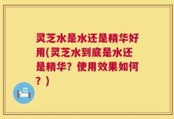 灵芝水是水还是精华好用(灵芝水到底是水还是精华？使用效果如何？)
