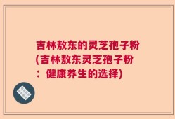 吉林敖东的灵芝孢子粉(吉林敖东灵芝孢子粉：健康养生的选择)