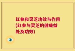 红参和灵芝功效与作用(红参与灵芝的健康益处及功效)