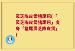 灵芝陈皮煲猪尾巴(「灵芝陈皮煲猪尾巴」变身「猪尾灵芝陈皮煲」)
