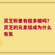 灵芝粉里有粗多糖吗？灵芝的元素组成为什么有氮