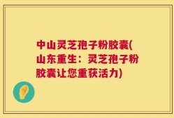中山灵芝孢子粉胶囊(山东重生：灵芝孢子粉胶囊让您重获活力)