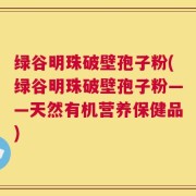 绿谷明珠破壁孢子粉(绿谷明珠破壁孢子粉——天然有机营养保健品)