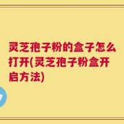 灵芝孢子粉的盒子怎么打开(灵芝孢子粉盒开启方法)