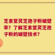 芝素堂灵芝孢子粉破壁率？了解芝素堂灵芝孢子粉的破壁技术？