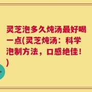灵芝泡多久炖汤最好喝一点(灵芝炖汤：科学泡制方法，口感绝佳！)