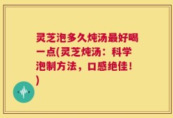 灵芝泡多久炖汤最好喝一点(灵芝炖汤：科学泡制方法，口感绝佳！)