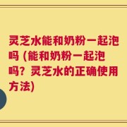 灵芝水能和奶粉一起泡吗 (能和奶粉一起泡吗？灵芝水的正确使用方法)