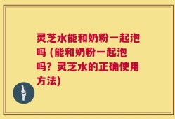 灵芝水能和奶粉一起泡吗 (能和奶粉一起泡吗？灵芝水的正确使用方法)