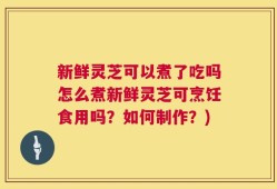 新鲜灵芝可以煮了吃吗怎么煮新鲜灵芝可烹饪食用吗？如何制作？)