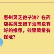 惠州灵芝孢子油？在药店买灵芝孢子油有没有好的推荐，效果质量有保证？