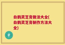 白鹤灵芝膏做法大全(白鹤灵芝膏制作方法大全)
