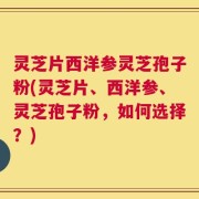 灵芝片西洋参灵芝孢子粉(灵芝片、西洋参、灵芝孢子粉，如何选择？)