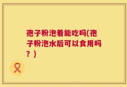 孢子粉泡着能吃吗(孢子粉泡水后可以食用吗？)