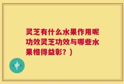 灵芝有什么水果作用呢功效灵芝功效与哪些水果相得益彰？)