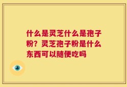 什么是灵芝什么是孢子粉？灵芝孢子粉是什么东西可以随便吃吗